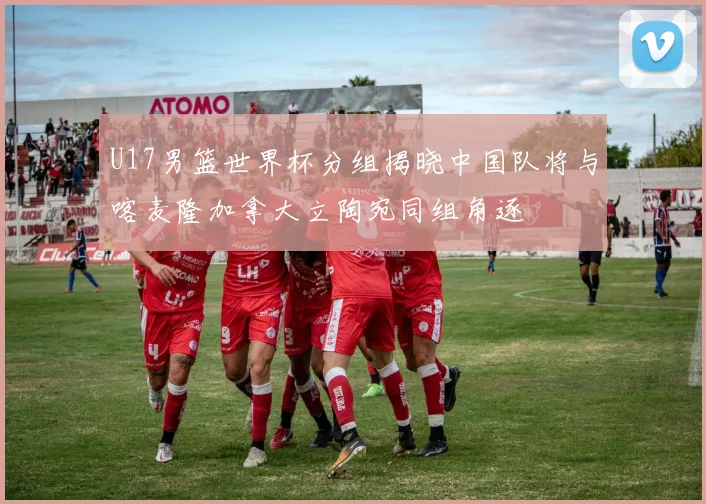 U17男篮世界杯分组揭晓中国队将与喀麦隆加拿大立陶宛同组角逐