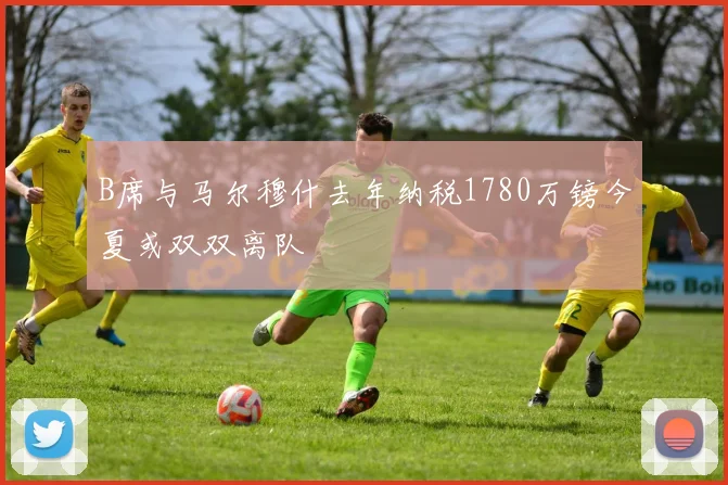 B席与马尔穆什去年纳税1780万镑今夏或双双离队