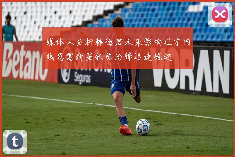 媒体人分析韩德君未来影响辽宁内线急需新星张陈治锋迅速崛起