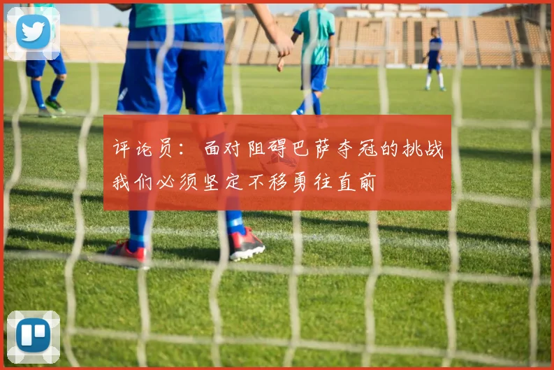 评论员：面对阻碍巴萨夺冠的挑战我们必须坚定不移勇往直前