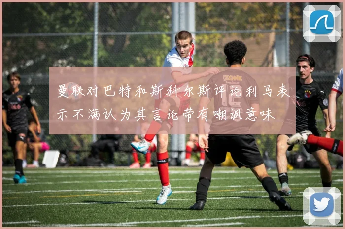 曼联对巴特和斯科尔斯评论利马表示不满认为其言论带有嘲讽意味
