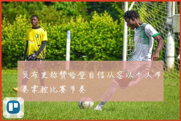 莫布里称赞哈登自信从容以个人节奏掌控比赛节奏