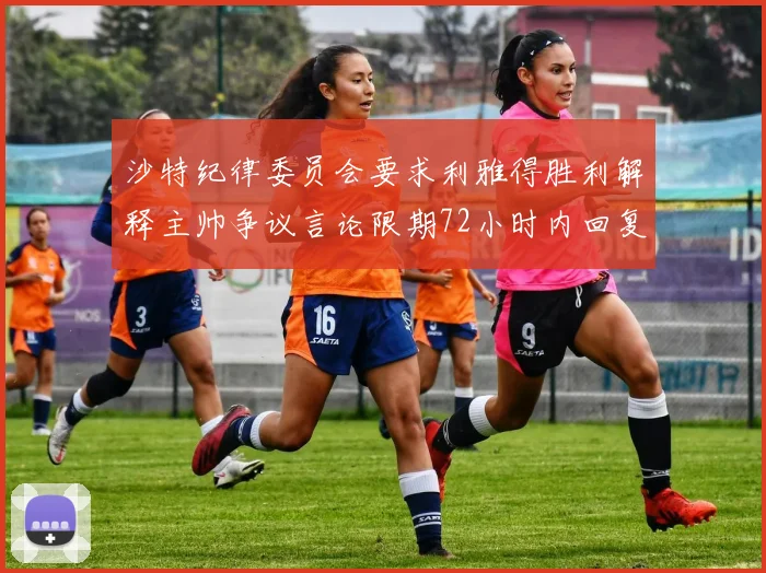 沙特纪律委员会要求利雅得胜利解释主帅争议言论限期72小时内回复