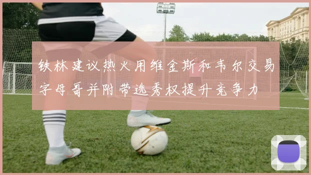 铁林建议热火用维金斯和韦尔交易字母哥并附带选秀权提升竞争力