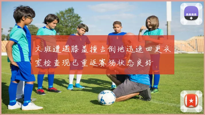 文班遭遇膝盖撞击倒地迅速回更衣室检查现已重返赛场状态良好