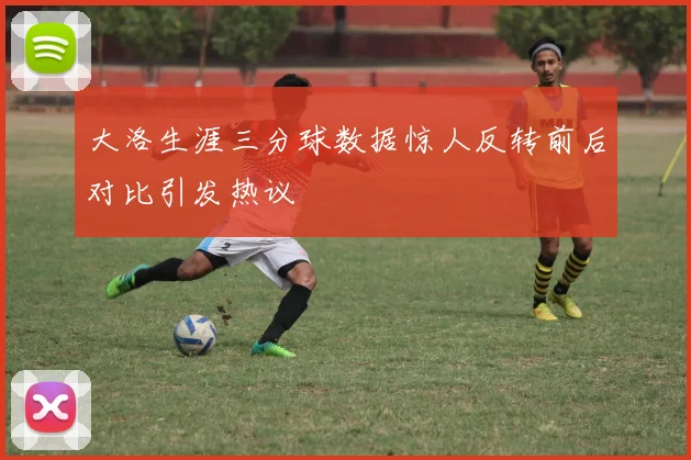 大洛生涯三分球数据惊人反转前后对比引发热议