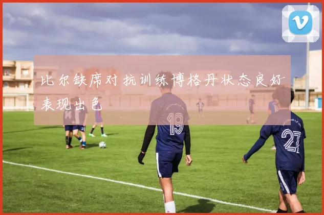 比尔缺席对抗训练博格丹状态良好表现出色