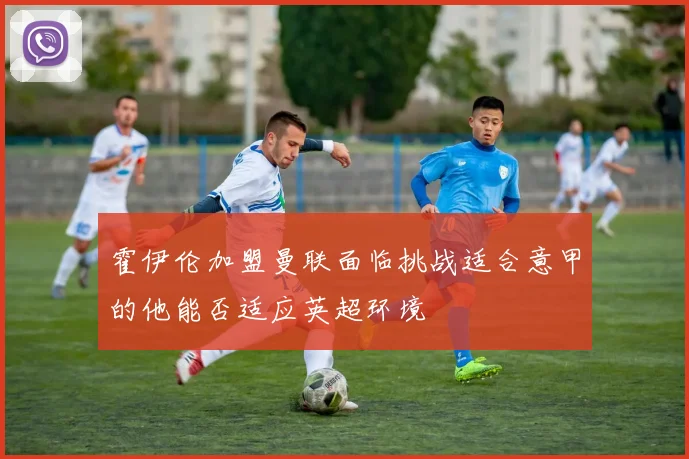 霍伊伦加盟曼联面临挑战适合意甲的他能否适应英超环境