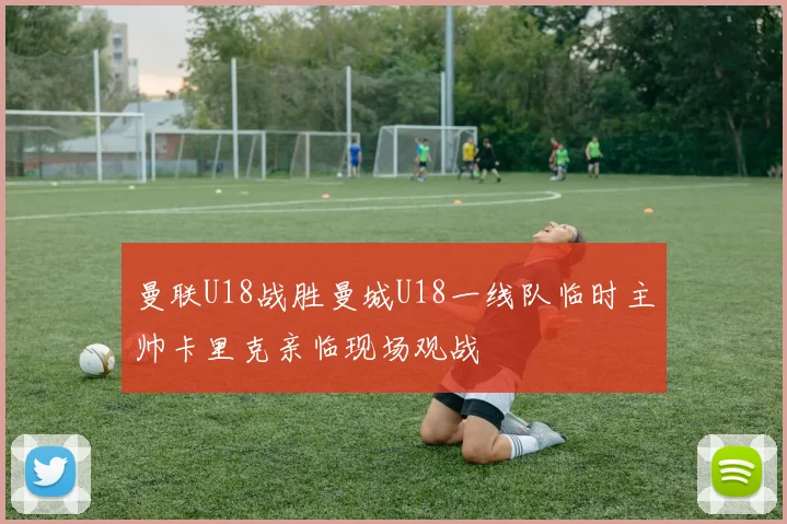 曼联U18战胜曼城U18一线队临时主帅卡里克亲临现场观战