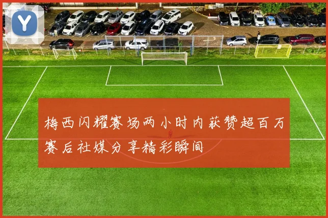 梅西闪耀赛场两小时内获赞超百万赛后社媒分享精彩瞬间
