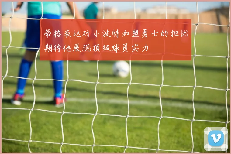 蒂格表达对小波特加盟勇士的担忧期待他展现顶级球员实力