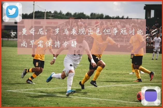 曼奇尼：罗马表现出色但争冠讨论尚早需保持冷静