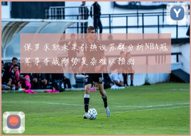 保罗求职未果引热议苏群分析NBA冠军争夺战形势复杂难以预测