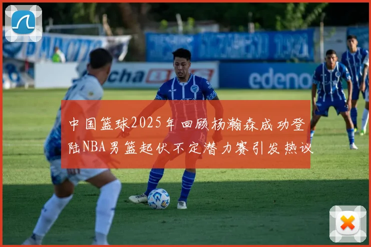 中国篮球2025年回顾杨瀚森成功登陆NBA男篮起伏不定潜力赛引发热议与争论