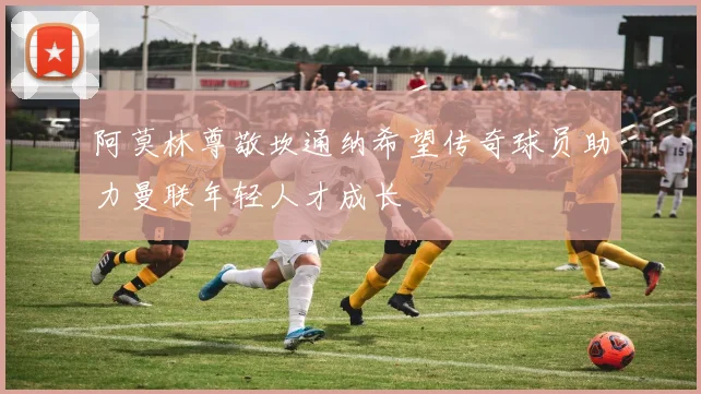 阿莫林尊敬坎通纳希望传奇球员助力曼联年轻人才成长