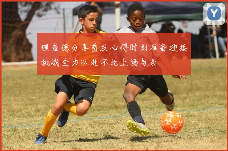 理查德分享首发心得时刻准备迎接挑战全力以赴不论上场与否