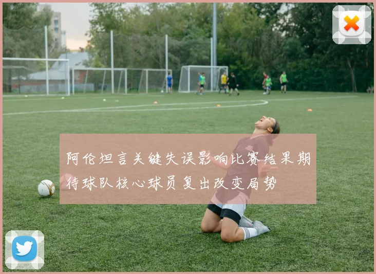 阿伦坦言关键失误影响比赛结果期待球队核心球员复出改变局势