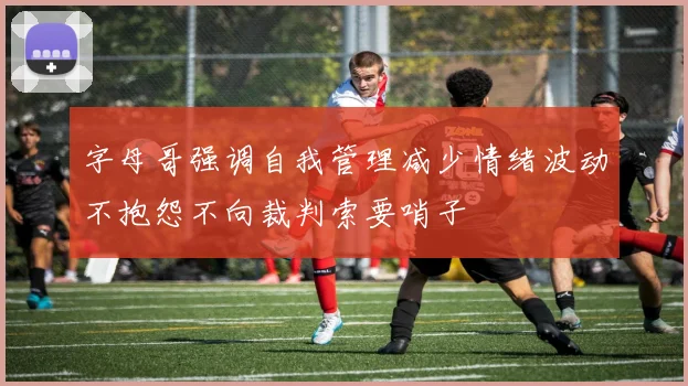 字母哥强调自我管理减少情绪波动不抱怨不向裁判索要哨子