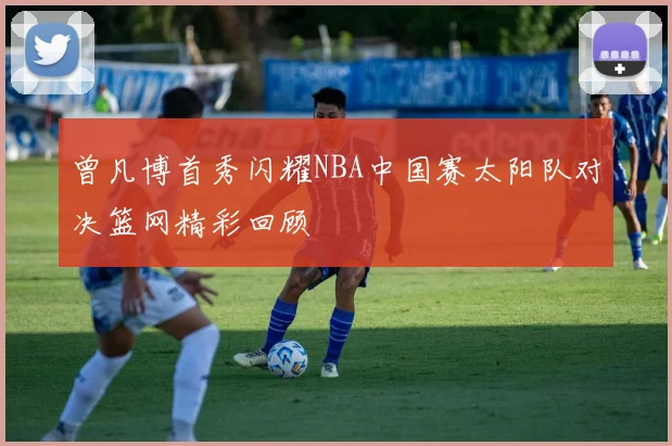 曾凡博首秀闪耀NBA中国赛太阳队对决篮网精彩回顾