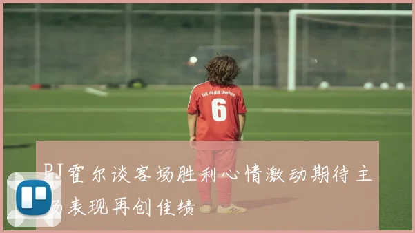 PJ霍尔谈客场胜利心情激动期待主场表现再创佳绩