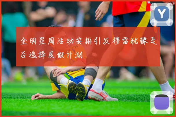 全明星周活动安排引发穆雷犹豫是否选择度假计划