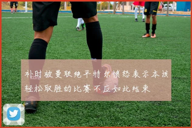 补时被曼联绝平特尔愤怒表示本该轻松取胜的比赛不应如此结束