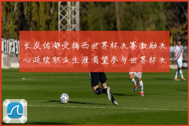 长友佑都受梅西世界杯决赛激励决心延续职业生涯渴望参与世界杯决赛