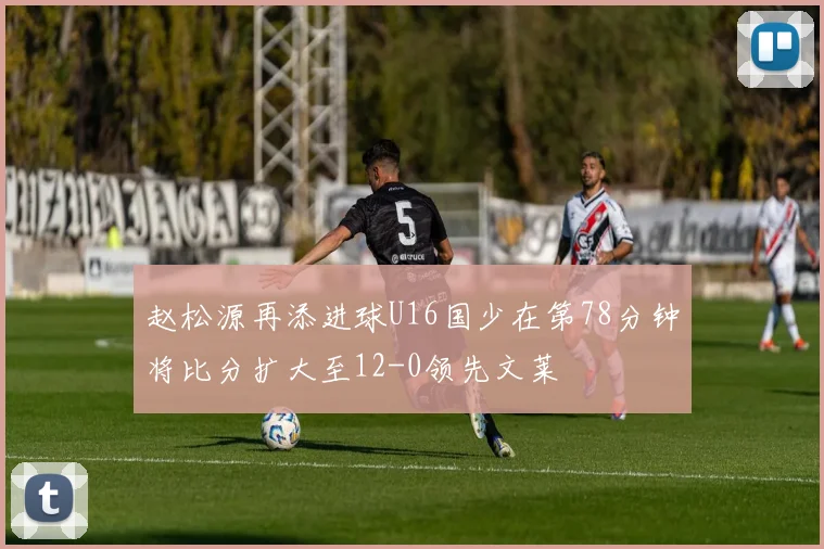 赵松源再添进球U16国少在第78分钟将比分扩大至12-0领先文莱