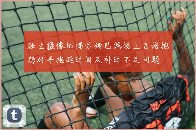 独立摄像机揭示姆巴佩场上言语抱怨对手拖延时间及补时不足问题