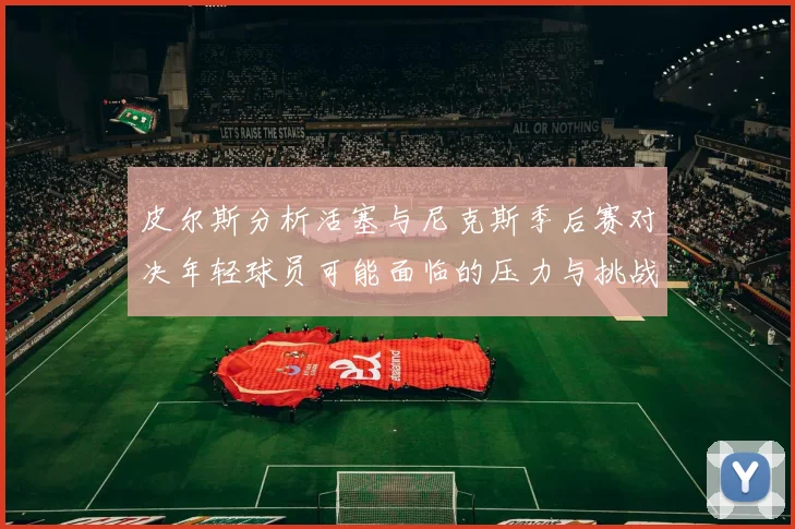 皮尔斯分析活塞与尼克斯季后赛对决年轻球员可能面临的压力与挑战