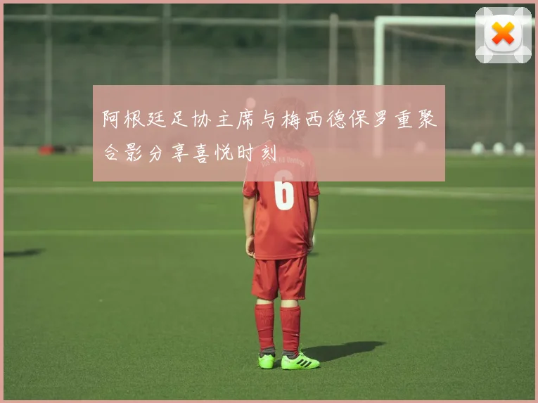 阿根廷足协主席与梅西德保罗重聚合影分享喜悦时刻
