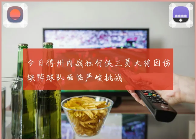 今日得州内战独行侠三员大将因伤缺阵球队面临严峻挑战