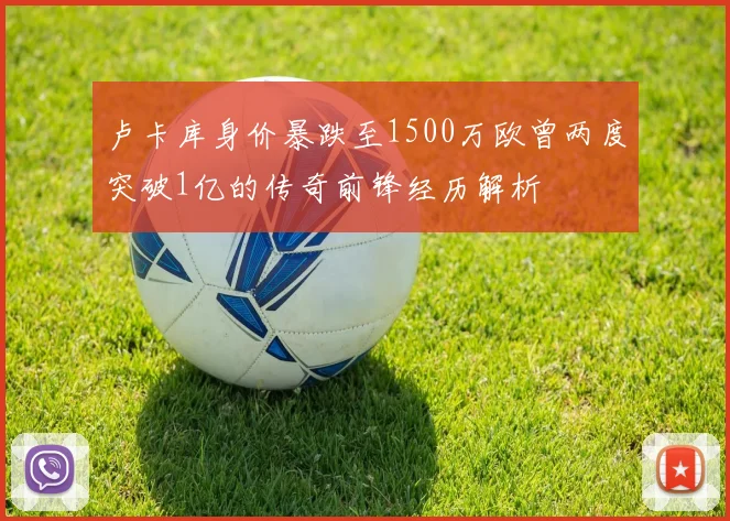 卢卡库身价暴跌至1500万欧曾两度突破1亿的传奇前锋经历解析