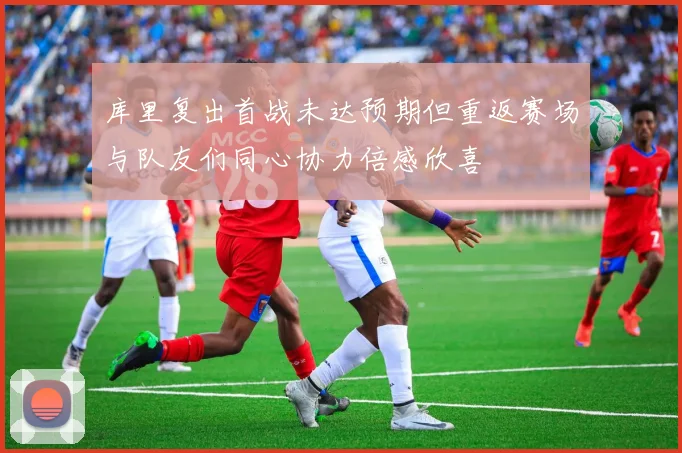 库里复出首战未达预期但重返赛场与队友们同心协力倍感欣喜