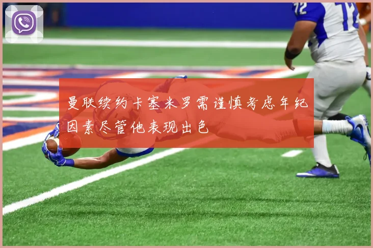 曼联续约卡塞米罗需谨慎考虑年纪因素尽管他表现出色