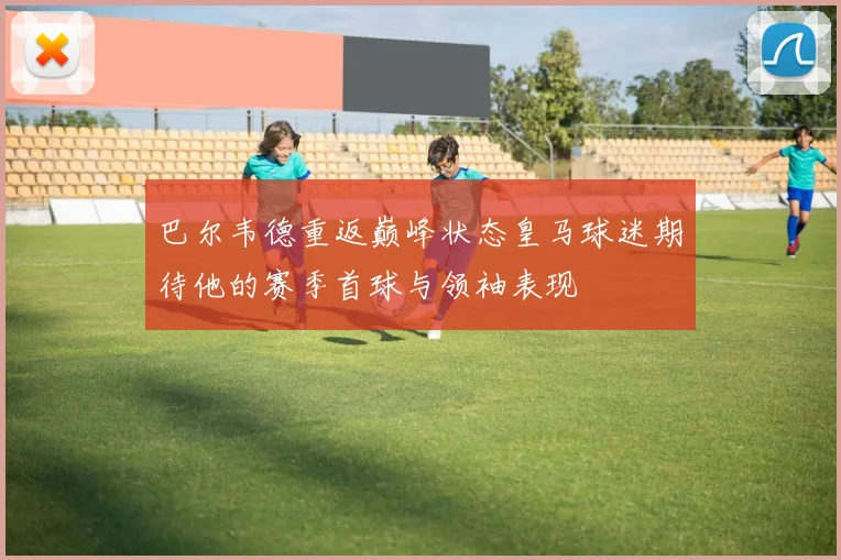巴尔韦德重返巅峰状态皇马球迷期待他的赛季首球与领袖表现