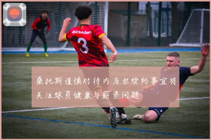 桑托斯谨慎对待内马尔续约事宜将关注球员健康与薪资问题