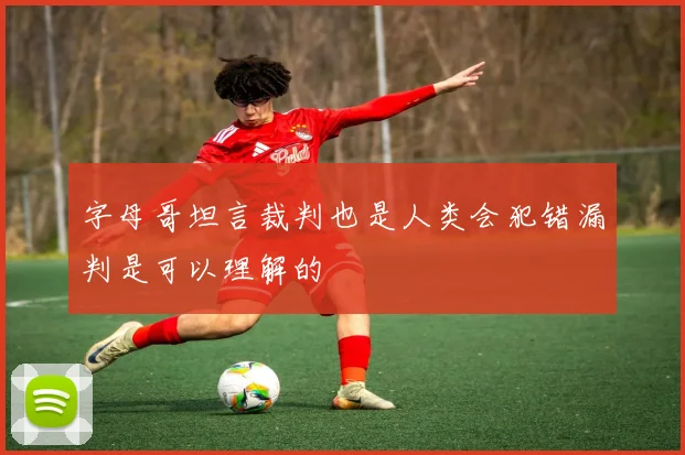 字母哥坦言裁判也是人类会犯错漏判是可以理解的