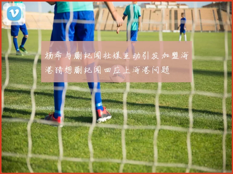 杨希与蒯纪闻社媒互动引发加盟海港猜想蒯纪闻回应上海港问题