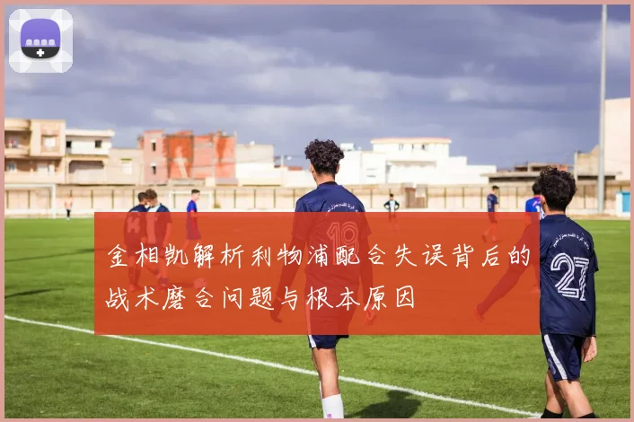金相凯解析利物浦配合失误背后的战术磨合问题与根本原因