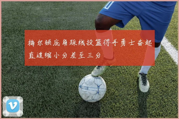 梅尔顿底角踩线投篮得手勇士奋起直追缩小分差至三分