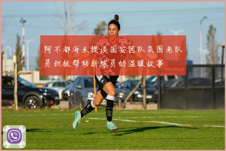 阿不都海米提谈国安团队氛围老队员积极帮助新球员的温暖故事