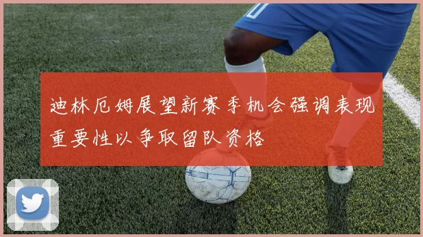迪林厄姆展望新赛季机会强调表现重要性以争取留队资格
