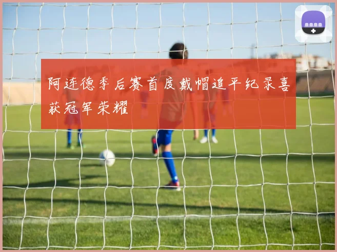 阿连德季后赛首度戴帽追平纪录喜获冠军荣耀