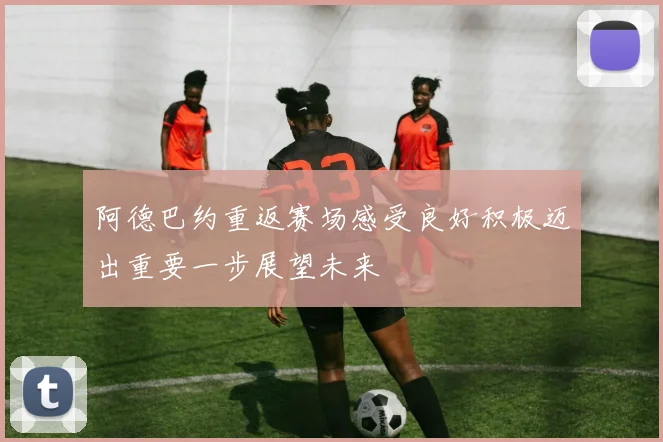 阿德巴约重返赛场感受良好积极迈出重要一步展望未来
